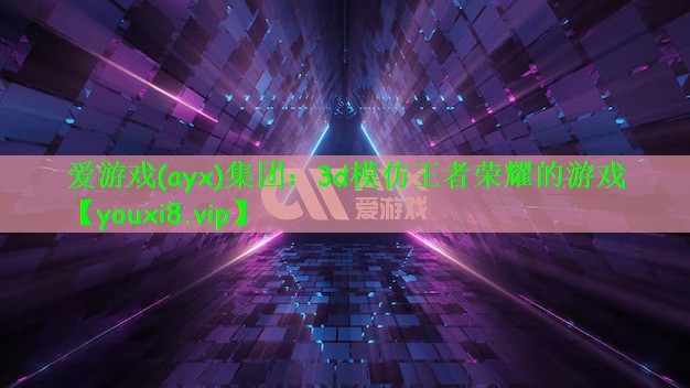 爱游戏(ayx)集团：3d模仿王者荣耀的游戏