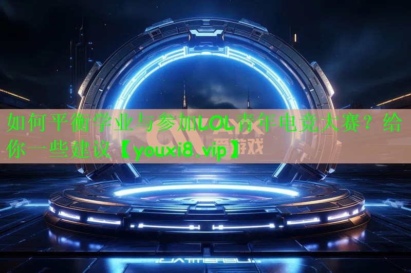 如何平衡学业与参加LOL青年电竞大赛？给你一些建议