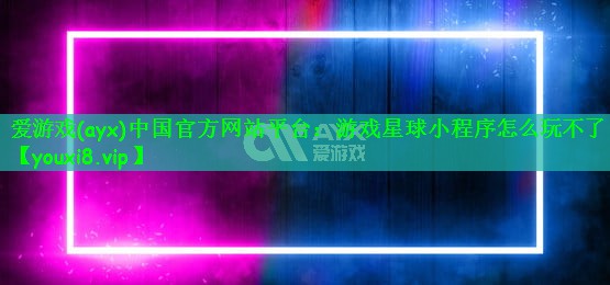 爱游戏(ayx)中国官方网站平台：游戏星球小程序怎么玩不了